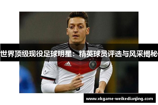 世界顶级现役足球明星：精英球员评选与风采揭秘