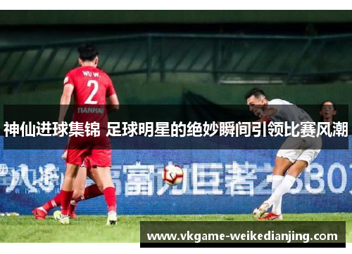 神仙进球集锦 足球明星的绝妙瞬间引领比赛风潮