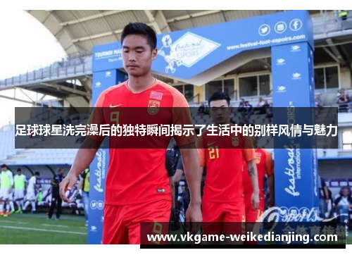 足球球星洗完澡后的独特瞬间揭示了生活中的别样风情与魅力