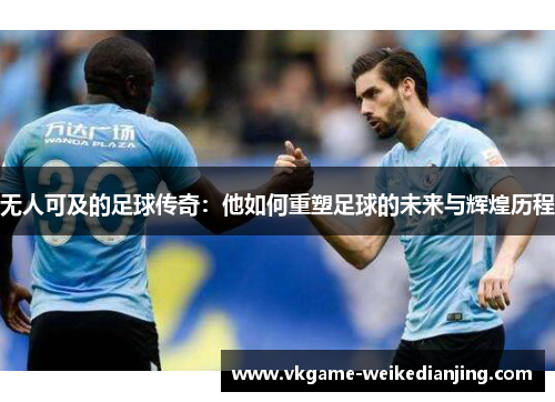 无人可及的足球传奇：他如何重塑足球的未来与辉煌历程