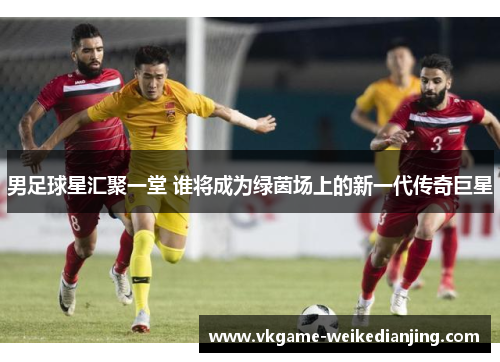 男足球星汇聚一堂 谁将成为绿茵场上的新一代传奇巨星