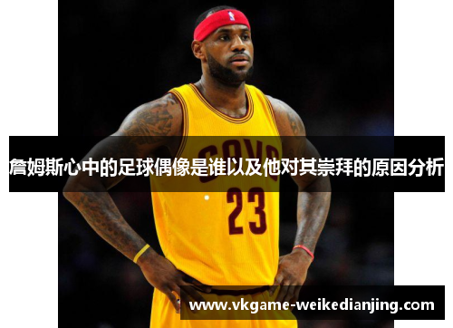 詹姆斯心中的足球偶像是谁以及他对其崇拜的原因分析