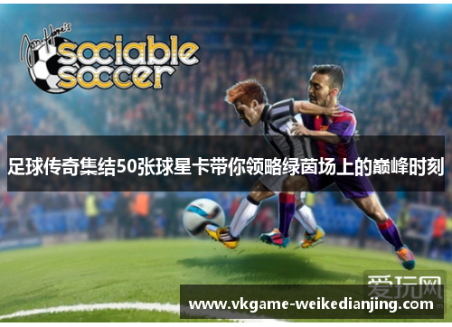 足球传奇集结50张球星卡带你领略绿茵场上的巅峰时刻