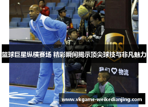篮球巨星纵横赛场 精彩瞬间揭示顶尖球技与非凡魅力
