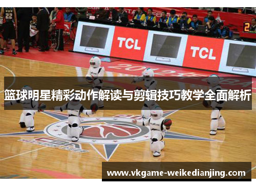 篮球明星精彩动作解读与剪辑技巧教学全面解析