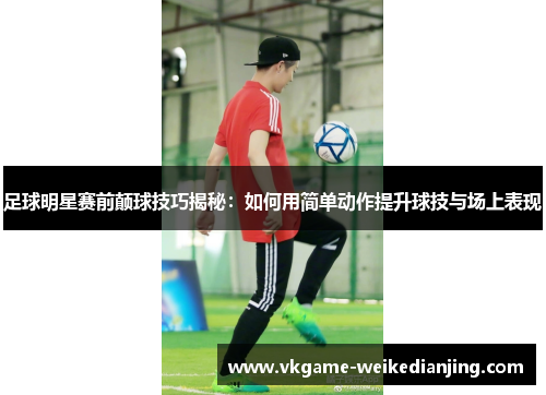 足球明星赛前颠球技巧揭秘：如何用简单动作提升球技与场上表现