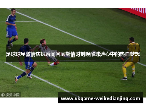 足球球星激情庆祝瞬间回顾燃情时刻唤醒球迷心中的热血梦想