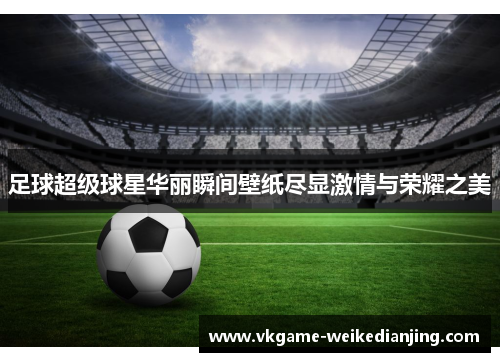 足球超级球星华丽瞬间壁纸尽显激情与荣耀之美